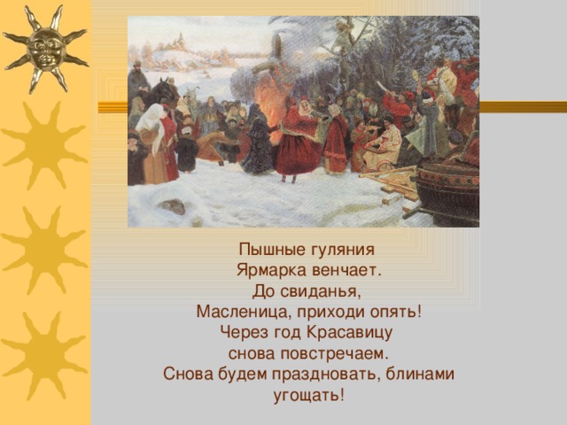 Пышные гуляния Ярмарка венчает.  До свиданья, Масленица, приходи опять!  Через год Красавицу снова повстречаем.  Снова будем праздновать, блинами угощать! 