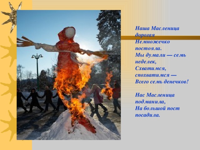 Наша Масленица дорогая  Немножечко постояла.  Мы думали — семь неделек,  Схватимся, спохватимся —  Всего семь денечков!  Нас Масленица подманила,  На большой пост посадила.    