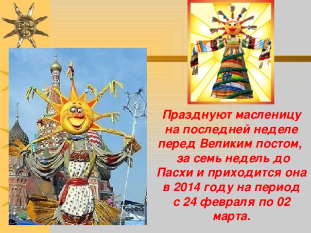       Празднуют масленицу на последней неделе перед Великим постом,  за семь недель до Пасхи и приходится она  в 2014 году на период  с 24 февраля по 02 марта.   