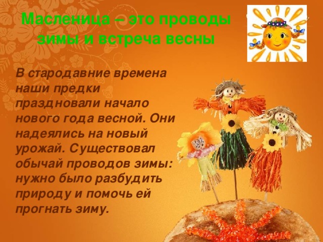 Масленица – это проводы зимы и встреча весны В стародавние времена наши предки праздновали начало нового года весной. Они надеялись на новый урожай. Существовал обычай проводов зимы: нужно было разбудить природу и помочь ей прогнать зиму. 