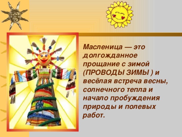 Масленица — это долгожданное прощание с зимой (ПРОВОДЫ ЗИМЫ ) и весёлая встреча весны, солнечного тепла и начало пробуждения природы и полевых работ.  