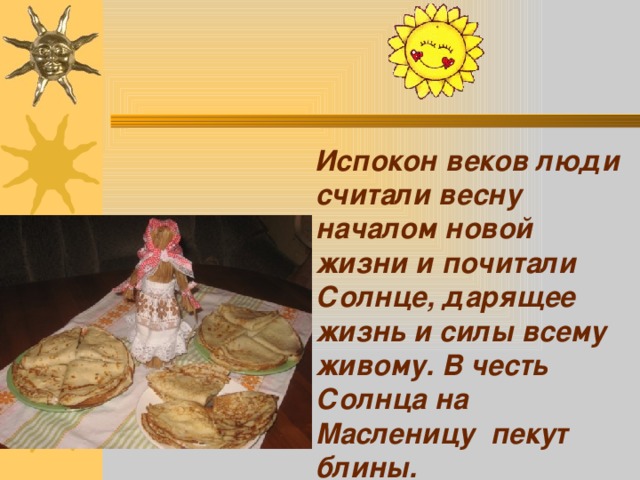  Испокон веков люди считали весну началом новой жизни и почитали Солнце, дарящее жизнь и силы всему живому. В честь Солнца на Масленицу пекут блины. 