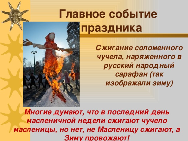 Главное событие праздника  Сжигание соломенного чучела, наряженного в русский народный сарафан (так изображали зиму)    Многие думают, что в последний день масленичной недели сжигают чучело масленицы, но нет, не Масленицу сжигают, а Зиму провожают!     