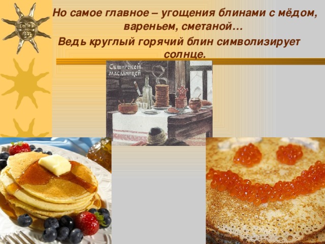  Но самое главное – угощения блинами с мёдом, вареньем, сметаной… Ведь круглый горячий блин символизирует солнце. 