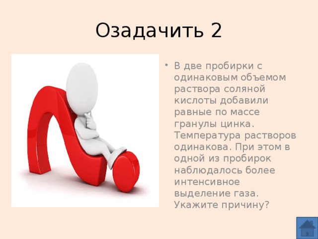 Озадачить 2 Различная концентрация растворов кислоты. В две пробирки с одинаковым объемом раствора соляной кислоты добавили равные по массе гранулы цинка. Температура растворов одинакова. При этом в одной из пробирок наблюдалось более интенсивное выделение газа. Укажите причину?