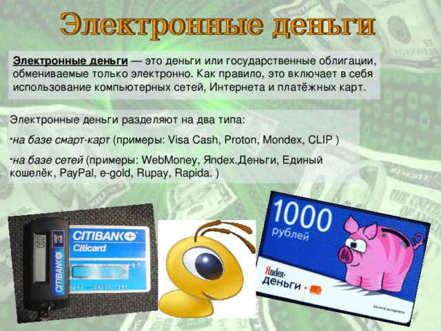 Электронные деньги  — это деньги или государственные облигации, обмениваемые только электронно. Как правило, это включает в себя использование компьютерных сетей, Интернета и платёжных карт. Электронные деньги разделяют на два типа: