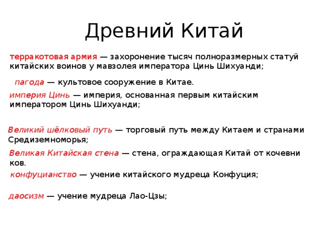   Древ­ний Китай тер­ра­ко­то­вая армия — за­хо­ро­не­ние тысяч пол­но­раз­мер­ных ста­туй ки­тай­ских во­и­нов у мав­зо­лея им­пе­ра­то­ра Цинь Ши­ху­ан­ди; па­го­да  — куль­то­вое со­ору­же­ние в Китае. им­пе­рия Цинь   — им­пе­рия, ос­но­ван­ная пер­вым ки­тай­ским им­пе­ра­то­ром Цинь Ши­ху­ан­ди; Ве­ли­кий шёлко­вый путь  — тор­го­вый путь между Ки­та­ем и стра­на­ми Сре­ди­зем­но­мо­рья; Ве­ли­кая Ки­тай­ская стена  — стена, ограж­да­ю­щая Китай от ко­чев­ни­ков. кон­фу­ци­ан­ство   — уче­ние ки­тай­ско­го муд­ре­ца Кон­фу­ция; дао­сизм   — уче­ние муд­ре­ца Лао-Цзы; 