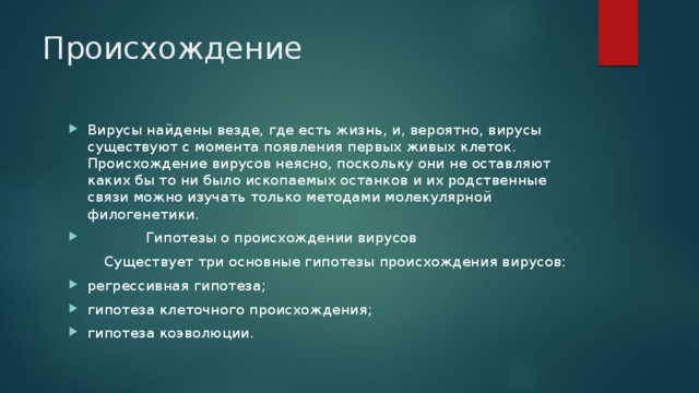 Происхождение   Вирусы найдены везде, где есть жизнь, и, вероятно, вирусы существуют с момента появления первых живых клеток. Происхождение вирусов неясно, поскольку они не оставляют каких бы то ни было ископаемых останков и их родственные связи можно изучать только методами молекулярной филогенетики.  Гипотезы о происхождении вирусов  Существует три основные гипотезы происхождения вирусов: регрессивная гипотеза; гипотеза клеточного происхождения; гипотеза коэволюции. 
