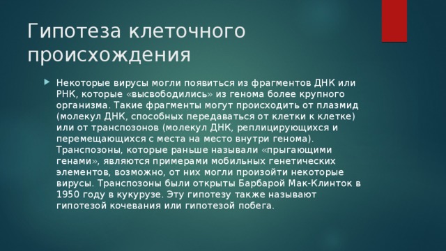 Гипотеза клеточного происхождения   Некоторые вирусы могли появиться из фрагментов ДНК или РНК, которые «высвободились» из генома более крупного организма. Такие фрагменты могут происходить от плазмид (молекул ДНК, способных передаваться от клетки к клетке) или от транспозонов (молекул ДНК, реплицирующихся и перемещающихся с места на место внутри генома). Транспозоны, которые раньше называли «прыгающими генами», являются примерами мобильных генетических элементов, возможно, от них могли произойти некоторые вирусы. Транспозоны были открыты Барбарой Мак-Клинток в 1950 году в кукурузе. Эту гипотезу также называют гипотезой кочевания или гипотезой побега. 
