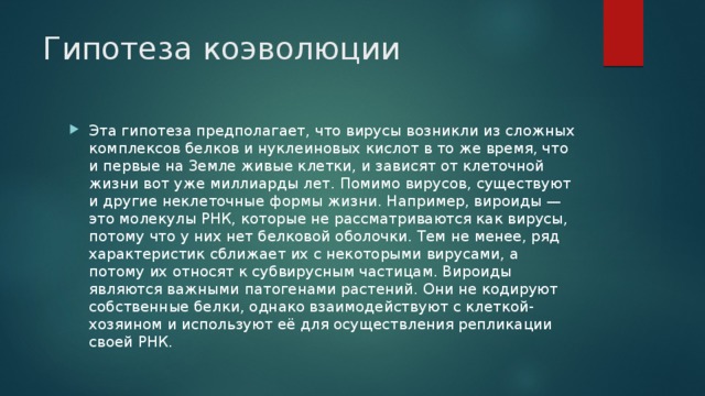 Гипотеза коэволюции Эта гипотеза предполагает, что вирусы возникли из сложных комплексов белков и нуклеиновых кислот в то же время, что и первые на Земле живые клетки, и зависят от клеточной жизни вот уже миллиарды лет. Помимо вирусов, существуют и другие неклеточные формы жизни. Например, вироиды — это молекулы РНК, которые не рассматриваются как вирусы, потому что у них нет белковой оболочки. Тем не менее, ряд характеристик сближает их с некоторыми вирусами, а потому их относят к субвирусным частицам. Вироиды являются важными патогенами растений. Они не кодируют собственные белки, однако взаимодействуют с клеткой-хозяином и используют её для осуществления репликации своей РНК. 