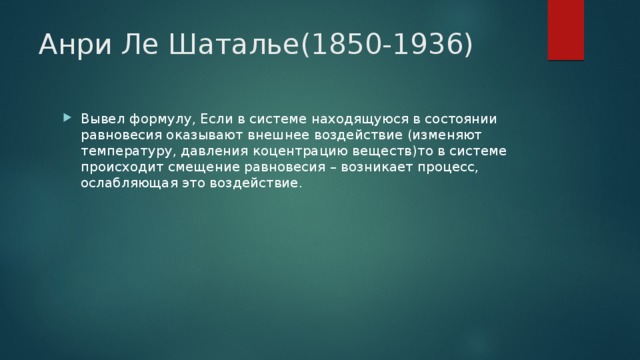 Анри Ле Шаталье(1850-1936) Вывел формулу, Если в системе находящуюся в состоянии равновесия оказывают внешнее воздействие (изменяют температуру, давления коцентрацию веществ)то в системе происходит смещение равновесия – возникает процесс, ослабляющая это воздействие. 