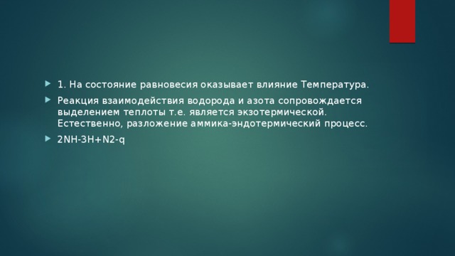 1. На состояние равновесия оказывает влияние Температура. Реакция взаимодействия водорода и азота сопровождается выделением теплоты т.е. является экзотермической. Естественно, разложение аммика-эндотермический процесс. 2NH-3H+N2-q 