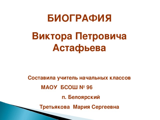 БИОГРАФИЯ Виктора Петровича Астафьева  Составила учитель начальных классов  МАОУ БСОШ № 96  п. Белоярский Третьякова Мария Сергеевна 