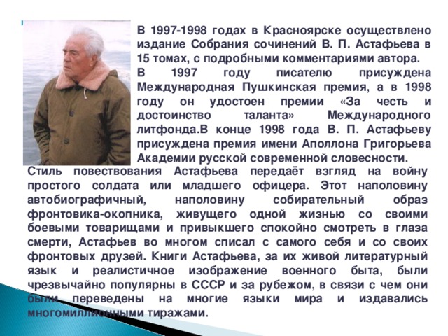 В 1997-1998 годах в Красноярске осуществлено издание Собрания сочинений В. П. Астафьева в 15 томах, с подробными комментариями автора. В 1997 году писателю присуждена Международная Пушкинская премия, а в 1998 году он удостоен премии «За честь и достоинство таланта» Международного литфонда.В конце 1998 года В. П. Астафьеву присуждена премия имени Аполлона Григорьева Академии русской современной словесности. Стиль повествования Астафьева передаёт взгляд на войну простого солдата или младшего офицера. Этот наполовину автобиографичный, наполовину собирательный образ фронтовика-окопника, живущего одной жизнью со своими боевыми товарищами и привыкшего спокойно смотреть в глаза смерти, Астафьев во многом списал с самого себя и со своих фронтовых друзей. Книги Астафьева, за их живой литературный язык и реалистичное изображение военного быта, были чрезвычайно популярны в СССР и за рубежом, в связи с чем они были переведены на многие языки мира и издавались многомиллионными тиражами. 