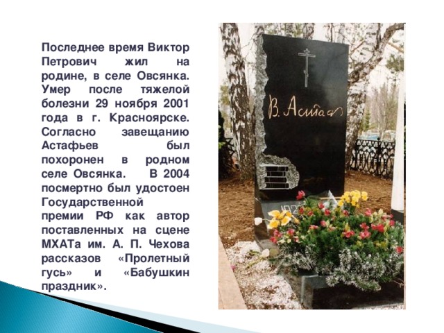 Последнее время Виктор Петрович жил на родине, в селе Овсянка. Умер после тяжелой болезни 29 ноября 2001 года в г. Красноярске. Согласно завещанию Астафьев был похоронен в родном селе Овсянка. В 2004 посмертно был удостоен Государственной премии РФ как автор поставленных на сцене МХАТа им. А. П. Чехова рассказов «Пролетный гусь» и «Бабушкин праздник». 