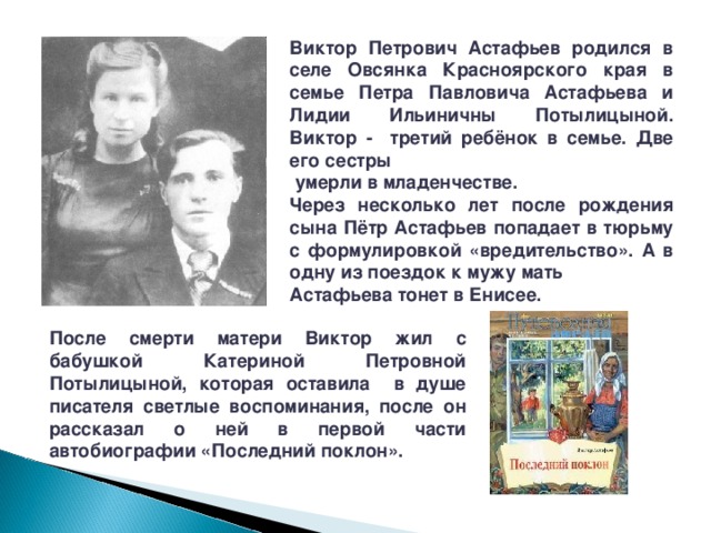 Виктор Петрович Астафьев родился в селе Овсянка Красноярского края в семье Петра Павловича Астафьева и Лидии Ильиничны Потылицыной. Виктор - третий ребёнок в семье. Две его сестры  умерли в младенчестве. Через несколько лет после рождения сына Пётр Астафьев попадает в тюрьму с формулировкой «вредительство». А в одну из поездок к мужу мать Астафьева тонет в Енисее. После смерти матери Виктор жил с бабушкой Катериной Петровной Потылицыной, которая оставила в душе писателя светлые воспоминания, после он рассказал о ней в первой части автобиографии «Последний поклон». 