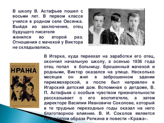 В школу В. Астафьев пошел с восьми лет. В первом классе учился в родном селе Овсянка.  Выйдя из заключения, отец будущего писателя женился во второй раз. Отношения с мачехой у Виктора не складывались. В Игарке, куда переехал на заработки его отец, окончил начальную школу, а осенью 1936 года отец попал в больницу. Брошенный мачехой и родными, Виктор оказался на улице. Несколько месяцев он жил в заброшенном здании парикмахерской, а после был направлен в Игарский детский дом. Вспоминая о детдоме, В. П. Астафьев с особым чувством признательности рассказывает о его воспитателе, а затем директоре Василии Ивановиче Соколове, который в те трудные переходные годы оказал на него благотворное влияние. В. И. Соколов является прототипом образа Репкина в повести «Кража». 
