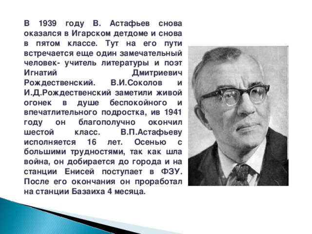 В 1939 году В. Астафьев снова оказался в Игарском детдоме и снова в пятом классе. Тут на его пути встречается еще один замечательный человек- учитель литературы и поэт Игнатий Дмитриевич Рождественский. В.И.Соколов и И.Д.Рождественский заметили живой огонек в душе беспокойного и впечатлительного подростка, ив 1941 году он благополучно окончил шестой класс. В.П.Астафьеву исполняется 16 лет. Осенью с большими трудностями, так как шла война, он добирается до города и на станции Енисей поступает в ФЗУ. После его окончания он проработал на станции Базаиха 4 месяца. 