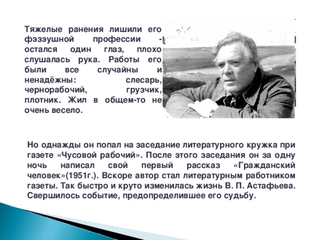 Тяжелые ранения лишили его фэзэушной профессии - остался один глаз, плохо слушалась рука. Работы его были все случайны и ненадёжны: слесарь, чернорабочий, грузчик, плотник. Жил в общем-то не очень весело. Но однажды он попал на заседание литературного кружка при газете «Чусовой рабочий». После этого заседания он за одну ночь написал свой первый рассказ «Гражданский человек»(1951г.). Вскоре автор стал литературным работником газеты. Так быстро и круто изменилась жизнь В. П. Астафьева. Свершилось событие, предопределившее его судьбу. 