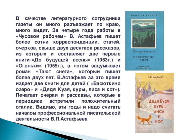 В качестве литературного сотрудника газеты он много разъезжает по краю, много видит. За четыре года работы в «Чусовом рабочем» В. Астафьев пишет более сотни корреспонденции, статей, очерков, свыше двух десятков рассказов, из которых и составляет две первые книги-«До будущей весны» (1953г.) и «Огоньки» (1955г.), а потом задумывает роман «Тают снега», который пишет более двух лет. В.Астафьев за это время издает две книги для детей ( «Васюткино озеро» и «Дядя Кузя, куры, лиса и кот»). Печатает очерки и рассказы, которые в периодике встретили положительный отклик. Видимо, эти годы и надо считать началом профессиональной писательской деятельности В.П.Астафьева. 