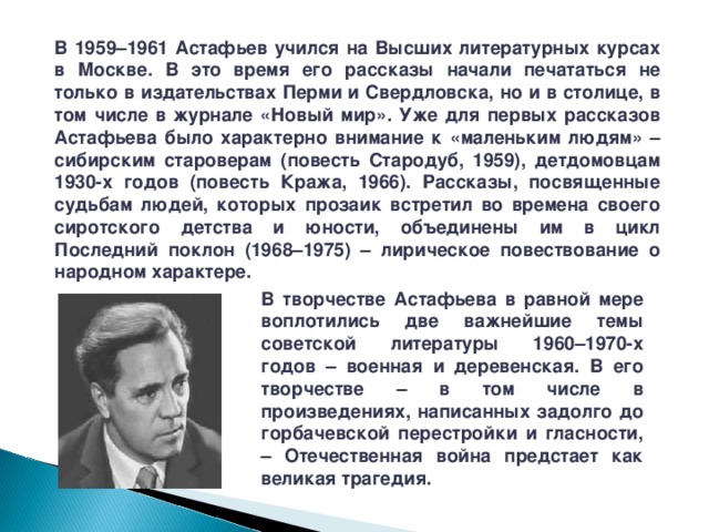 В 1959–1961 Астафьев учился на Высших литературных курсах в Москве. В это время его рассказы начали печататься не только в издательствах Перми и Свердловска, но и в столице, в том числе в журнале «Новый мир». Уже для первых рассказов Астафьева было характерно внимание к «маленьким людям» – сибирским староверам (повесть Стародуб, 1959), детдомовцам 1930-х годов (повесть Кража, 1966). Рассказы, посвященные судьбам людей, которых прозаик встретил во времена своего сиротского детства и юности, объединены им в цикл Последний поклон (1968–1975) – лирическое повествование о народном характере. В творчестве Астафьева в равной мере воплотились две важнейшие темы советской литературы 1960–1970-х годов – военная и деревенская. В его творчестве – в том числе в произведениях, написанных задолго до горбачевской перестройки и гласности, – Отечественная война предстает как великая трагедия. 
