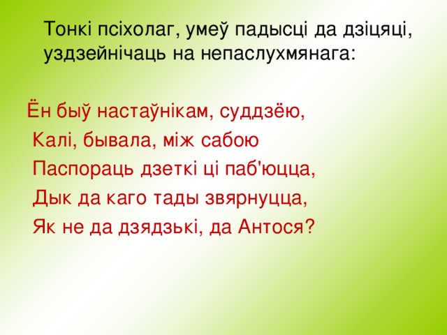  Тонкі псіхолаг, умеў падысці да дзіцяці, уздзейнічаць на непаслухмянага: Ён быў настаўнікам, суддзёю,  Калі, бывала, між сабою  Паспораць дзеткі ці паб'юцца,  Дык да каго тады звярнуцца,  Як не да дзядзькі, да Антося? 