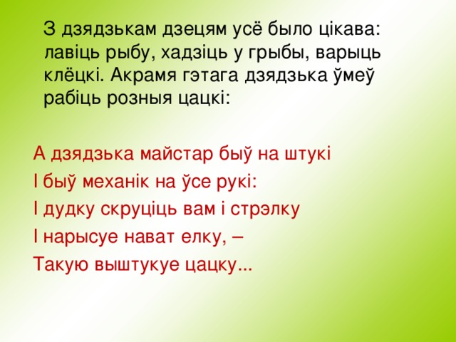  З дзядзькам дзецям усё было цікава: лавіць рыбу, хадзіць у грыбы, варыць клёцк i . Акрамя гэтага дзядзька ўмеў рабіць розныя цацкі:  А дзядзька майстар быў на штукі  I быў механік на ўсе рукі:  I дудку скруціць вам і стрэлку  I нарысуе нават елку, –  Такую выштукуе цацку...   