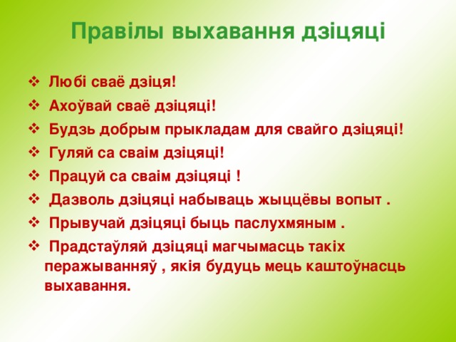 Правілы выхавання дзіцяці  Любі сваё дзіця!  Ахоўвай сваё дзіцяці!  Будзь добрым прыкладам для свайго дзіцяці!  Гуляй са сваім дзіцяці!  Працуй са сваім дзіцяц i !  Дазволь дзіцяці набываць жыццёвы вопыт .  Прывучай дзіцяці быць паслухмяным .  Прадстаўляй дзіцяці магчымасць такіх перажыванняў , якія будуць мець каштоўнасць выхавання.  