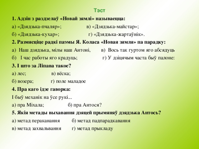 Тэст 1. Адзін з раздзелаў «Новай зямлі» называецца: а) «Дзядзька-пчаляр»; в) «Дзядзька-майстар»; б) «Дзядзька-кухар»; г) «Дзядзька-жартаўнік». 2. Размясціце радкі паэмы Я. Коласа «Новая зямля» па парадку: а) Наш дзядзька, мiлы наш Антонi, в) Вось так гуртом яго абсядуць б) I час работы яго крадуць; г) У дзiцячым часта быў палоне: 3. І што за Ліпава такое? а) лес; в) вёска; б) возера; г) поле маладое 4. Пра каго i дзе гаворка: І быў механік на ўсе рукі... а) пра М i хала; б) пра Антося? 5. Як i я метады выхавання дзяцей прымяняў дзядзька Антось? а) метад пераканання б) метад падпарадкавання в) метад захвальвання г) метад прыкладу 