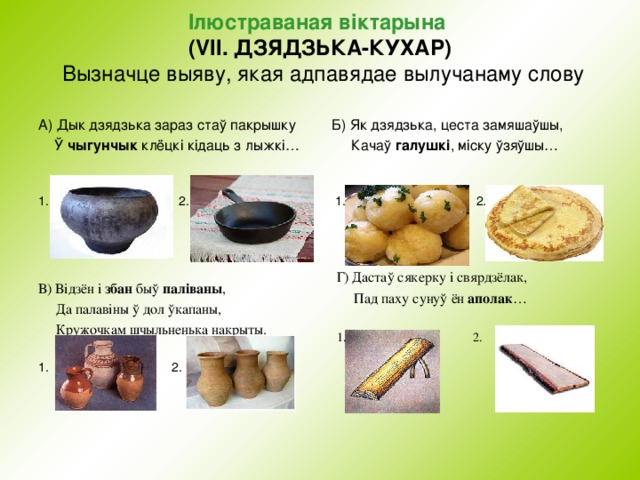 I люстраваная в i ктарына  (VII. ДЗЯДЗЬКА-КУХАР)  Вызначце выяву, якая адпавядае  вылучанаму слову   А) Дык дзядзька зараз стаў пакрышку  Ў чыгунчык клёцкі кідаць з лыжкі… 1. 2. 2. Б) Як дзядзька, цеста замяшаўшы,  Качаў галушкі , міску ўзяўшы…  1. 2 . Г) Дастаў сякерку і свярдзёлак,  Пад паху сунуў ён аполак … 1. 2. В) Відзён і збан быў паліваны ,  Да палавіны ў дол ўкапаны,  Кружочкам шчыльненька накрыты. 1. 2. 