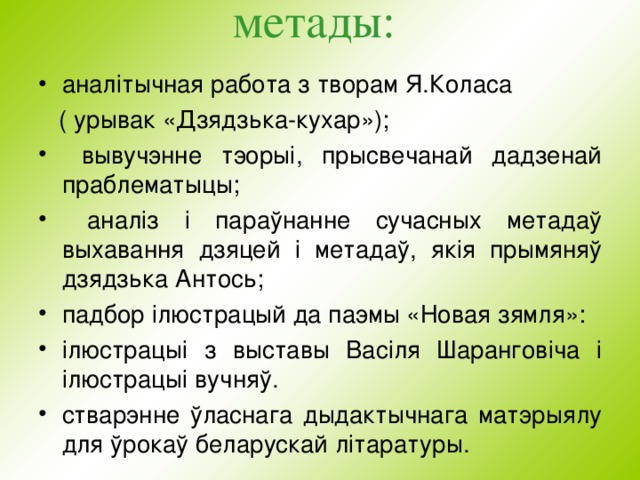 м етады:   анал i тычная работа з творам Я.Коласа  ( урывак «Дзядзька-кухар»);  вывучэнне тэорыі, прысвечанай дадзенай праблематыцы;  аналіз і пара ўнанне сучасных метадаў выхавання дзяцей i метадаў, як i я п рымяняў дзядзька Антось ; падбор i люстрацый да паэмы «Новая зямля»: i люстрацы i з выставы Васіля Шаранговіча i i люстрацы i вучня ў . стварэнне ўласнага дыдактычнага матэрыялу для  ў рока ў беларускай л i таратуры.   