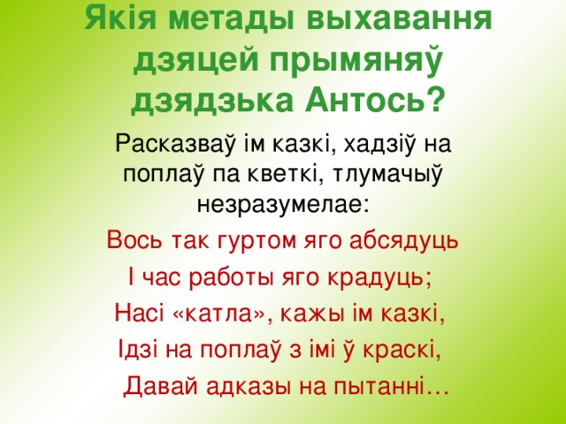 Як i я метады выхавання дзяцей прымяняў дзядзька Антось?   Расказваў ім казкі, хадзіў на поплаў па кветкі, тлумачыў незразумелае:  Вось так гуртом яго абсядуць I час работы яго крадуць; Насі «катла», кажы ім казкі, Ідзі на поплаў з імі ў краскі,  Давай адказы на пытанні… , 