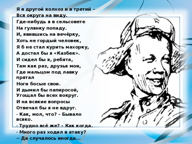 Я в другой колхоз и в третий – Вся округа на виду. Где-нибудь я в сельсовете На гулянку попаду. И, явившись на вечёрку, Хоть не гордый человек, Я б не стал курить махорку, А достал бы я «Казбек». И сидел бы я, ребята, Там как раз, друзья мои, Где мальцом под лавку прятал Ноги босые свои. И дымил бы папиросой, Угощал бы всех вокруг. И на всякие вопросы Отвечал бы я не вдруг.  Как, мол, что? – Бывало всяко.  Трудно всё же? – Как когда.  Много раз ходил в атаку? - Да случалось иногда… 