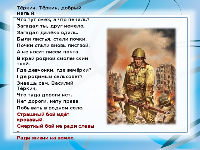 Тёркин, Тёркин, добрый малый, Что тут смех, а что печаль? Загадал ты, друг немело, Загадал далёко вдаль. Были листья, стали почки, Почки стали вновь листвой. А не носит писем почта В край родной смоленский твой. Где девчонки, где вечёрки? Где родимый сельсовет? Знаешь сам, Василий Тёркин, Что туда дороги нет. Нет дороги, нету права Побывать в родном селе. Страшный бой идёт кровавый. Смертный бой не ради славы – Ради жизни на земле. 