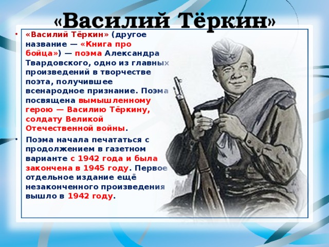  «Василий Тёркин»   «Василий Тёркин»  (другое название — «Книга про бойца» ) — поэма Александра Твардовского, одно из главных произведений в творчестве поэта, получившее всенародное признание. Поэма посвящена вымышленному герою — Василию Тёркину, солдату Великой Отечественной войны . Поэма начала печататься с продолжением в газетном варианте с 1942 года и была закончена в 1945 году . Первое отдельное издание ещё незаконченного произведения вышло в 1942 году .  