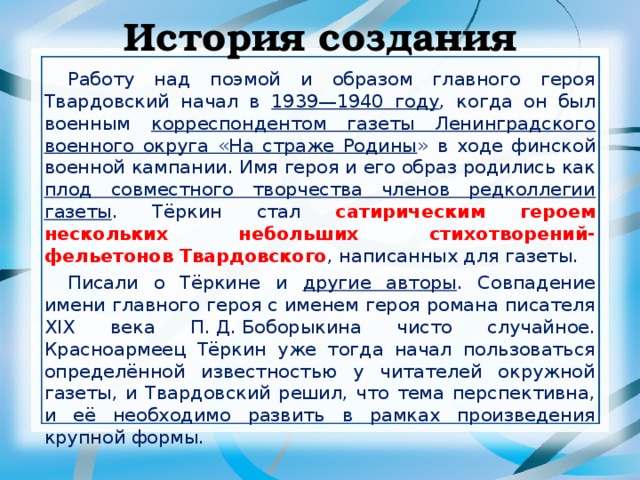 История создания Работу над поэмой и образом главного героя Твардовский начал в 1939—1940 году , когда он был военным корреспондентом газеты Ленинградского военного округа «На страже Родины » в ходе финской военной кампании. Имя героя и его образ родились как плод совместного творчества членов редколлегии газеты . Тёркин стал сатирическим героем нескольких небольших стихотворений-фельетонов Твардовского , написанных для газеты. Писали о Тёркине и другие авторы . Совпадение имени главного героя с именем героя романа писателя XIX века П. Д. Боборыкина чисто случайное. Красноармеец Тёркин уже тогда начал пользоваться определённой известностью у читателей окружной газеты, и Твардовский решил, что тема перспективна, и её необходимо развить в рамках произведения крупной формы. 