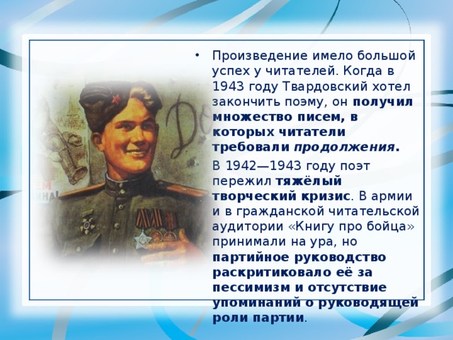 Произведение имело большой успех у читателей. Когда в 1943 году Твардовский хотел закончить поэму, он получил множество писем, в которых читатели требовали продолжения . В 1942—1943 году поэт пережил тяжёлый творческий кризис . В армии и в гражданской читательской аудитории «Книгу про бойца» принимали на ура, но партийное руководство раскритиковало её за пессимизм и отсутствие упоминаний о руководящей роли партии . 