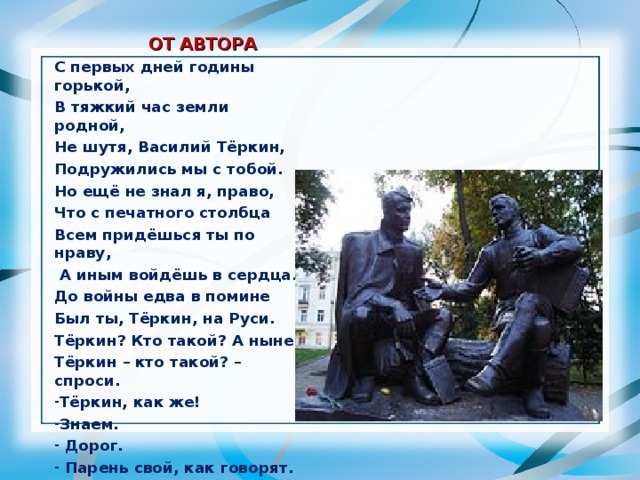  ОТ АВТОРА С первых дней годины горькой, В тяжкий час земли родной, Не шутя, Василий Тёркин, Подружились мы с тобой. Но ещё не знал я, право, Что с печатного столбца Всем придёшься ты по нраву,  А иным войдёшь в сердца. До войны едва в помине Был ты, Тёркин, на Руси. Тёркин? Кто такой? А ныне Тёркин – кто такой? – спроси. Тёркин, как же! Знаем.  Дорог.  Парень свой, как говорят. 