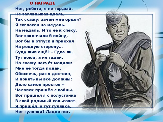  О НАГРАДЕ Нет, ребята, я не гордый. Не заглядывая вдаль, Так скажу: зачем мне орден? Я согласен на медаль. На медаль. И то не к спеху. Вот закончили б войну, Вот бы в отпуск я приехал На родную сторону… Буду жив ещё? – Едва ли. Тут воюй, а не гадай. Но скажу насчёт медали: Мне её тогда подай. Обеспечь, раз я достоин, И понять вы все должны: Дело самое простое – Человек пришёл с войны. Вот пришёл я с полустанка В свой родимый сельсовет. Я пришёл, а тут гулянка. Нет гулянки? Ладно нет. 