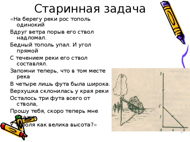 «На берегу реки рос тополь одинокий Вдруг ветра порыв его ствол надломал. Бедный тополь упал. И угол прямой С течением реки его ствол составлял. Запомни теперь, что в том месте река В четыре лишь фута была широка. Верхушка склонилась у края реки Осталось три фута всего от ствола, Прошу тебя, скоро теперь мне скажи: У тополя как велика высота?»  