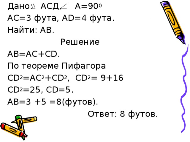  Дано: АСД, А=90 0   АС=3 фута, А D=4 фута.  Найти: АВ. Решение  АВ=АС+С D .  По теореме Пифагора  CD 2 =AC 2 +CD 2 , С D 2 = 9+16  CD 2 =25 , С D=5 .  АВ=3 + 5 =8 ( футов).  Ответ: 8 футов. 