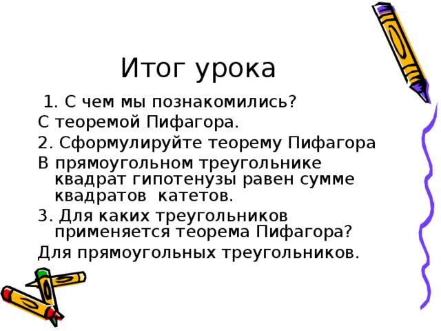  1. С чем мы познакомились? С теоремой Пифагора. 2. Сформулируйте теорему Пифагора В прямоугольном треугольнике квадрат гипотенузы равен сумме квадратов катетов. 3. Для каких треугольников применяется теорема Пифагора? Для прямоугольных треугольников. 