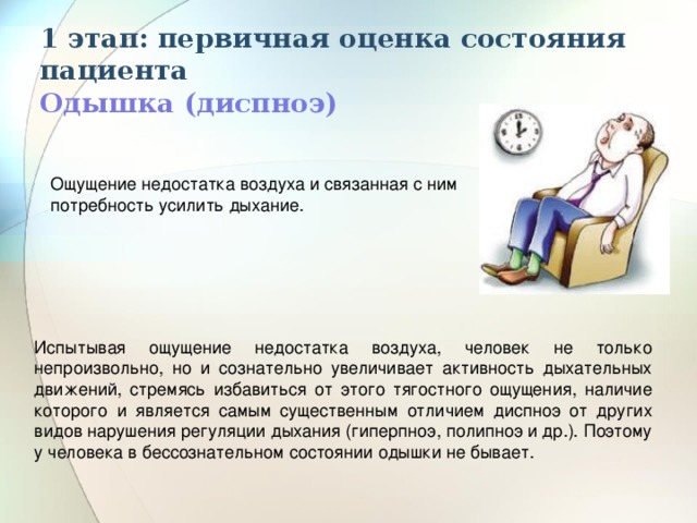 1 этап: первичная оценка состояния пациента  Одышка (диспноэ) Ощущение недостатка воздуха и связанная с ним потребность усилить дыхание. Испытывая ощущение недостатка воздуха, человек не только непроизвольно, но и сознательно увеличивает активность дыхательных движений, стремясь избавиться от этого тягостного ощущения, наличие которого и является самым существенным отличием диспноэ от других видов нарушения регуляции дыхания (гиперпноэ, полипноэ и др.). Поэтому у человека в бессознательном состоянии одышки не бывает. 