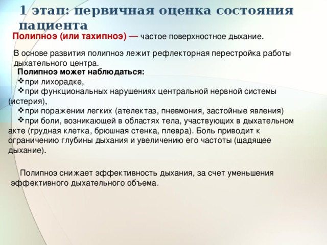 1 этап: первичная оценка состояния пациента Полипноэ (или тахипноэ)  — частое поверхностное дыхание. В основе развития полипноэ лежит рефлекторная перестройка работы дыхательного центра. Полипноэ может наблюдаться: при лихорадке, при функциональных нарушениях центральной нервной системы (истерия), при поражении легких (ателектаз, пневмония, застойные явления) при боли, возникающей в областях тела, участвующих в дыхательном акте (грудная клетка, брюшная стенка, плевра). Боль приводит к ограничению глубины дыхания и увеличению его частоты (щадящее дыхание). Полипноэ снижает эффективность дыхания, за счет уменьшения эффективного дыхательного объема. 