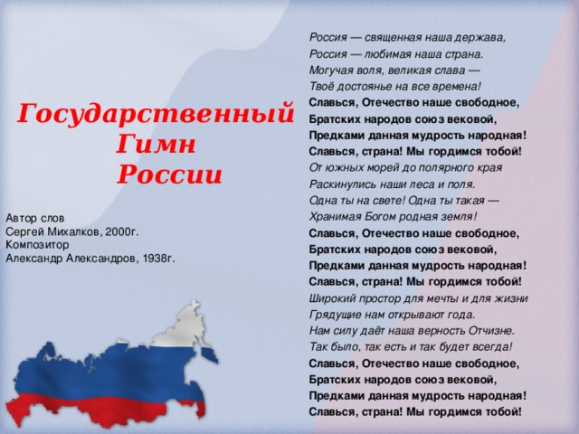Россия — священная наша держава, Россия — любимая наша страна. Могучая воля, великая слава — Твоё достоянье на все времена! Славься, Отечество наше свободное, Братских народов союз вековой, Предками данная мудрость народная! Славься, страна! Мы гордимся тобой! От южных морей до полярного края Раскинулись наши леса и поля. Одна ты на свете! Одна ты такая — Хранимая Богом родная земля! Славься, Отечество наше свободное, Братских народов союз вековой, Предками данная мудрость народная! Славься, страна! Мы гордимся тобой! Широкий простор для мечты и для жизни Грядущие нам открывают года. Нам силу даёт наша верность Отчизне. Так было, так есть и так будет всегда! Славься, Отечество наше свободное, Братских народов союз вековой, Предками данная мудрость народная! Славься, страна! Мы гордимся тобой! Государственный Гимн  России Автор слов Сергей Михалков, 2000г. Композитор Александр Александров, 1938г.