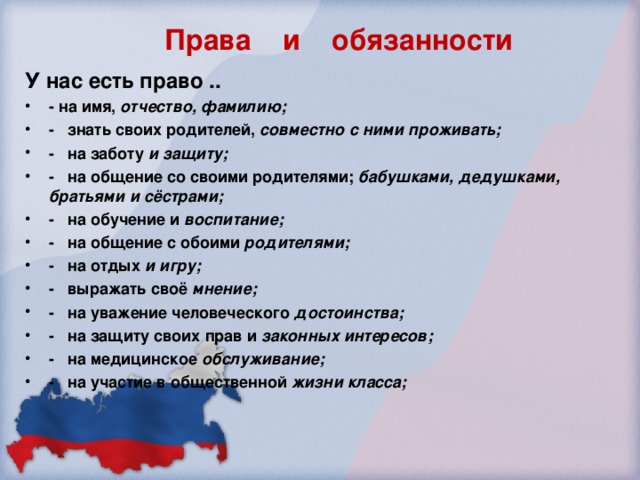 Права и обязанности У нас есть право .. - на имя, отчество, фамилию; -  знать своих родителей, совместно с ними проживать; -  на заботу  и защиту; -  на общение со своими родителями; бабушками, дедушками, братьями и сёстрами; -  на обучение и воспитание; -  на общение с обоими  родителями; - на отдых и игру; -  выражать своё мнение; -  на уважение человеческого  достоинства; -  на защиту своих прав и законных интересов; - на медицинское обслуживание; - на участие в общественной жизни класса;