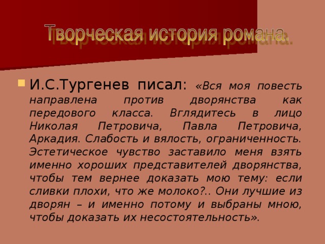 И.С.Тургенев писал: «Вся моя повесть направлена против дворянства как передового класса. Вглядитесь в лицо Николая Петровича, Павла Петровича, Аркадия. Слабость и вялость, ограниченность. Эстетическое чувство заставило меня взять именно хороших представителей дворянства, чтобы тем вернее доказать мою тему: если сливки плохи, что же молоко?.. Они лучшие из дворян – и именно потому и выбраны мною, чтобы доказать их несостоятельность».