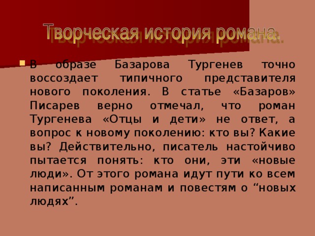 В образе Базарова Тургенев точно воссоздает типичного представителя нового поколения. В статье «Базаров» Писарев верно отмечал, что роман Тургенева «Отцы и дети» не ответ, а вопрос к новому поколению: кто вы? Какие вы? Действительно, писатель настойчиво пытается понять: кто они, эти «новые люди». От этого романа идут пути ко всем написанным романам и повестям о “новых людях”.