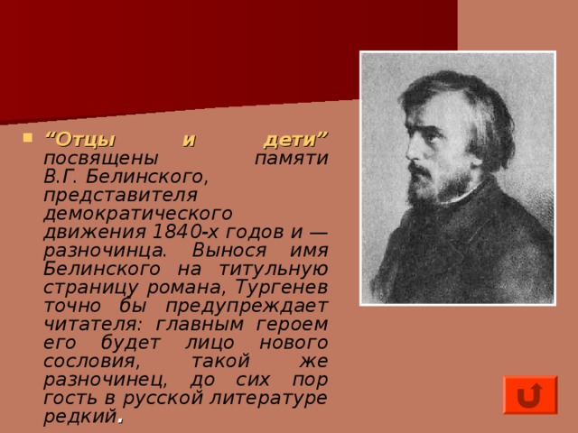 “ Отцы и дети”  посвящены памяти В.Г. Белинского, представителя демократического движения 1840-х годов и — разночинца. Вынося имя Белинского на титульную страницу романа, Тургенев точно бы предупреждает читателя: главным героем его будет лицо нового сословия, такой же разночинец, до сих пор гость в русской литературе редкий .