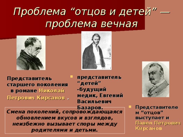 Проблема “отцов и детей” — проблема вечная представитель “детей” -будущий медик, Евгений Васильевич Базаров.  Представитель старшего поколения в романе  Николай Петрович Кирсанов . Представителем “отцов” выступает и  Павел Петрович Кирсанов Смена поколений, сопровождающаяся обновлением вкусов и взглядов, неизбежно вызывает споры между родителями и детьми.